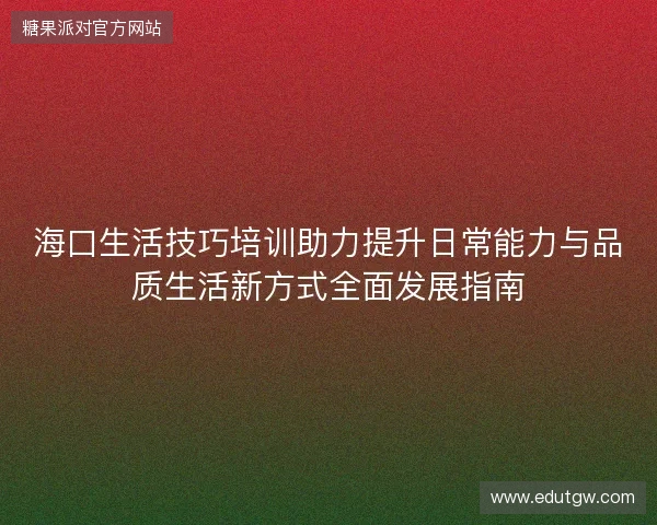 海口生活技巧培训助力提升日常能力与品质生活新方式全面发展指南